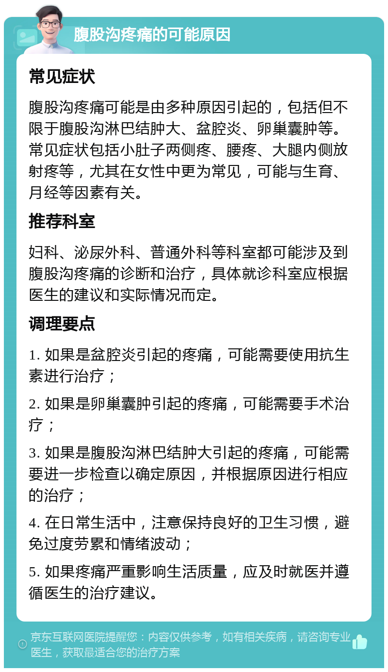 腹股沟疼痛的可能原因 常见症状 腹股沟疼痛可能是由多种原因引起的，包括但不限于腹股沟淋巴结肿大、盆腔炎、卵巢囊肿等。常见症状包括小肚子两侧疼、腰疼、大腿内侧放射疼等，尤其在女性中更为常见，可能与生育、月经等因素有关。 推荐科室 妇科、泌尿外科、普通外科等科室都可能涉及到腹股沟疼痛的诊断和治疗，具体就诊科室应根据医生的建议和实际情况而定。 调理要点 1. 如果是盆腔炎引起的疼痛，可能需要使用抗生素进行治疗； 2. 如果是卵巢囊肿引起的疼痛，可能需要手术治疗； 3. 如果是腹股沟淋巴结肿大引起的疼痛，可能需要进一步检查以确定原因，并根据原因进行相应的治疗； 4. 在日常生活中，注意保持良好的卫生习惯，避免过度劳累和情绪波动； 5. 如果疼痛严重影响生活质量，应及时就医并遵循医生的治疗建议。