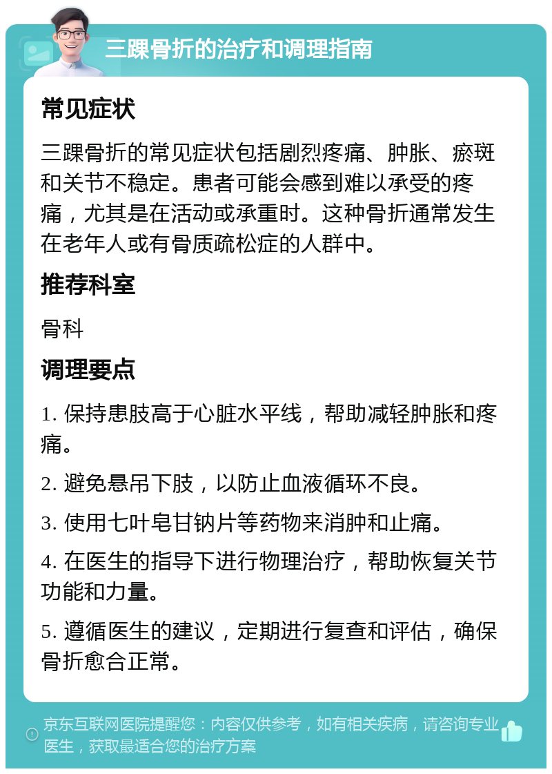 三踝骨折的治疗和调理指南 常见症状 三踝骨折的常见症状包括剧烈疼痛、肿胀、瘀斑和关节不稳定。患者可能会感到难以承受的疼痛，尤其是在活动或承重时。这种骨折通常发生在老年人或有骨质疏松症的人群中。 推荐科室 骨科 调理要点 1. 保持患肢高于心脏水平线，帮助减轻肿胀和疼痛。 2. 避免悬吊下肢，以防止血液循环不良。 3. 使用七叶皂甘钠片等药物来消肿和止痛。 4. 在医生的指导下进行物理治疗，帮助恢复关节功能和力量。 5. 遵循医生的建议，定期进行复查和评估，确保骨折愈合正常。