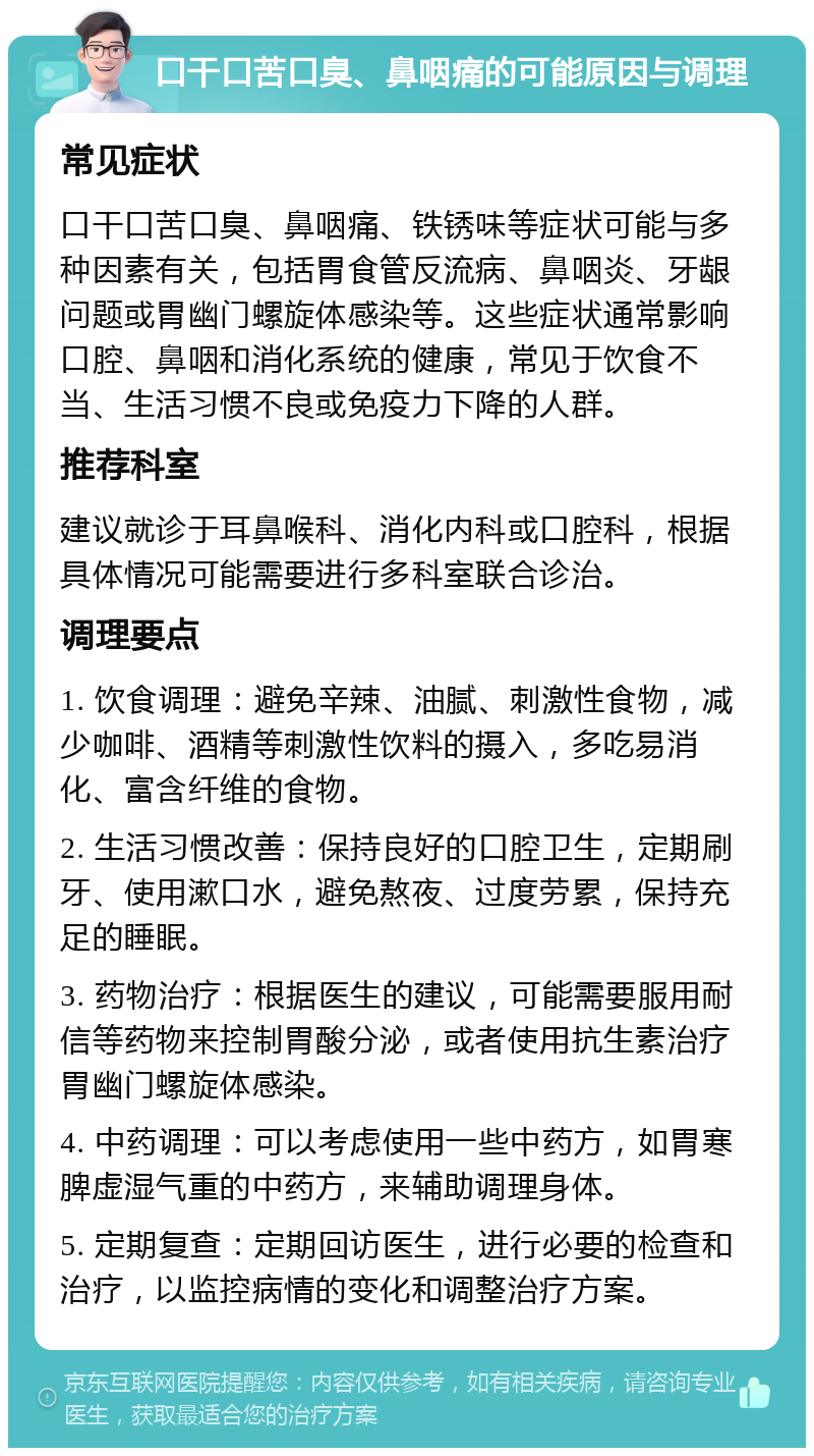 口干口苦口臭、鼻咽痛的可能原因与调理 常见症状 口干口苦口臭、鼻咽痛、铁锈味等症状可能与多种因素有关，包括胃食管反流病、鼻咽炎、牙龈问题或胃幽门螺旋体感染等。这些症状通常影响口腔、鼻咽和消化系统的健康，常见于饮食不当、生活习惯不良或免疫力下降的人群。 推荐科室 建议就诊于耳鼻喉科、消化内科或口腔科，根据具体情况可能需要进行多科室联合诊治。 调理要点 1. 饮食调理：避免辛辣、油腻、刺激性食物，减少咖啡、酒精等刺激性饮料的摄入，多吃易消化、富含纤维的食物。 2. 生活习惯改善：保持良好的口腔卫生，定期刷牙、使用漱口水，避免熬夜、过度劳累，保持充足的睡眠。 3. 药物治疗：根据医生的建议，可能需要服用耐信等药物来控制胃酸分泌，或者使用抗生素治疗胃幽门螺旋体感染。 4. 中药调理：可以考虑使用一些中药方，如胃寒脾虚湿气重的中药方，来辅助调理身体。 5. 定期复查：定期回访医生，进行必要的检查和治疗，以监控病情的变化和调整治疗方案。