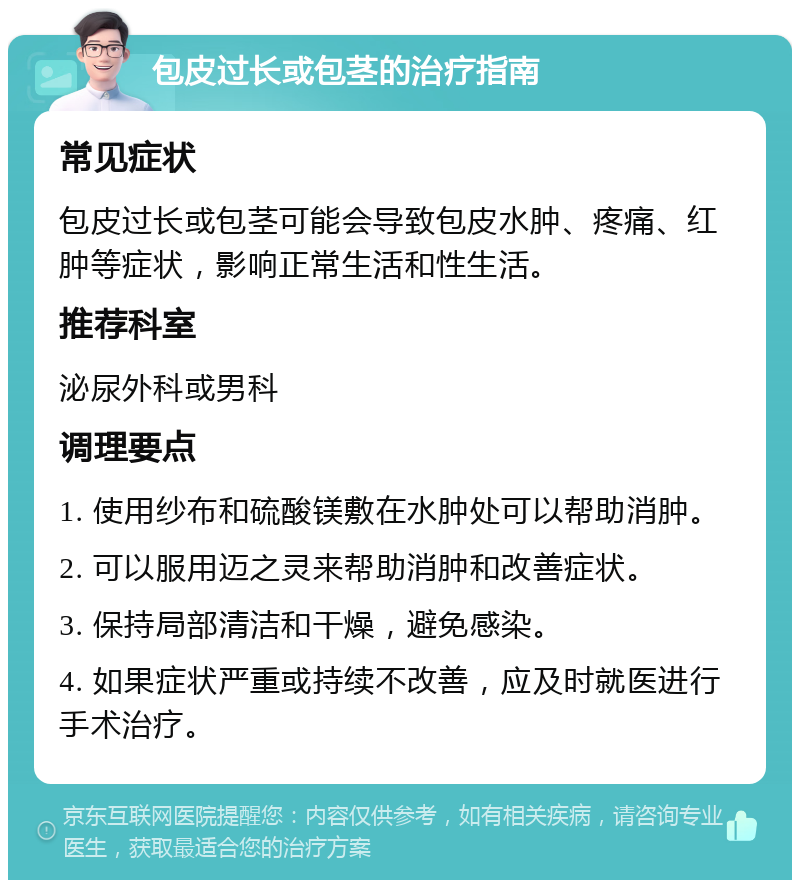 包皮过长或包茎的治疗指南 常见症状 包皮过长或包茎可能会导致包皮水肿、疼痛、红肿等症状，影响正常生活和性生活。 推荐科室 泌尿外科或男科 调理要点 1. 使用纱布和硫酸镁敷在水肿处可以帮助消肿。 2. 可以服用迈之灵来帮助消肿和改善症状。 3. 保持局部清洁和干燥，避免感染。 4. 如果症状严重或持续不改善，应及时就医进行手术治疗。