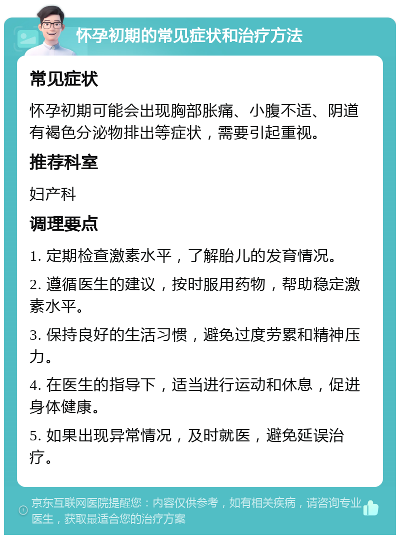 怀孕初期的常见症状和治疗方法 常见症状 怀孕初期可能会出现胸部胀痛、小腹不适、阴道有褐色分泌物排出等症状，需要引起重视。 推荐科室 妇产科 调理要点 1. 定期检查激素水平，了解胎儿的发育情况。 2. 遵循医生的建议，按时服用药物，帮助稳定激素水平。 3. 保持良好的生活习惯，避免过度劳累和精神压力。 4. 在医生的指导下，适当进行运动和休息，促进身体健康。 5. 如果出现异常情况，及时就医，避免延误治疗。