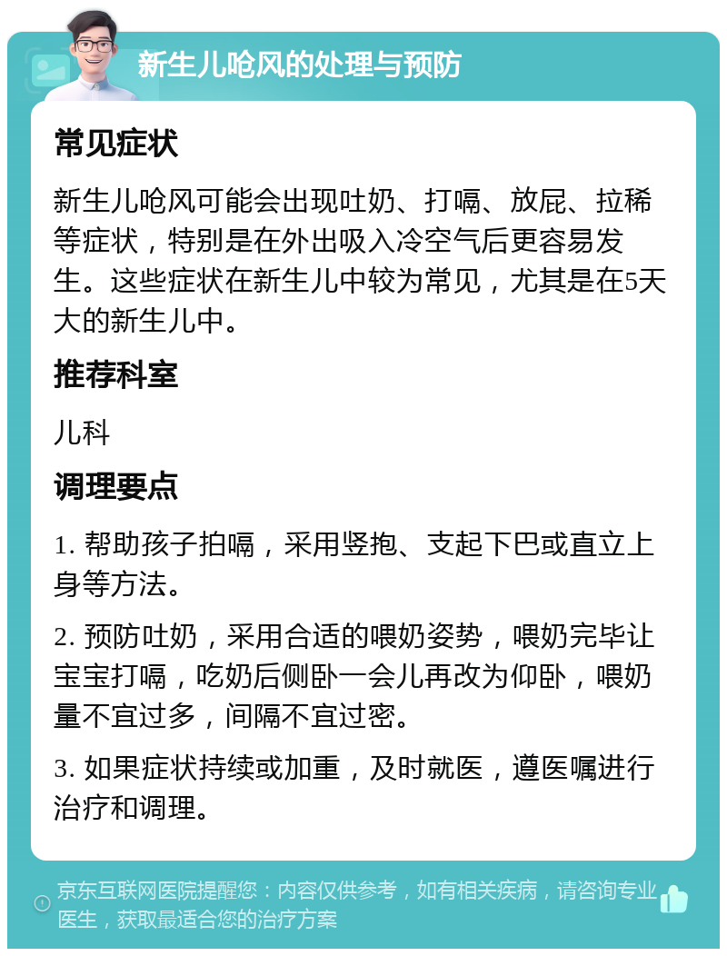 新生儿呛风的处理与预防 常见症状 新生儿呛风可能会出现吐奶、打嗝、放屁、拉稀等症状，特别是在外出吸入冷空气后更容易发生。这些症状在新生儿中较为常见，尤其是在5天大的新生儿中。 推荐科室 儿科 调理要点 1. 帮助孩子拍嗝，采用竖抱、支起下巴或直立上身等方法。 2. 预防吐奶，采用合适的喂奶姿势，喂奶完毕让宝宝打嗝，吃奶后侧卧一会儿再改为仰卧，喂奶量不宜过多，间隔不宜过密。 3. 如果症状持续或加重，及时就医，遵医嘱进行治疗和调理。