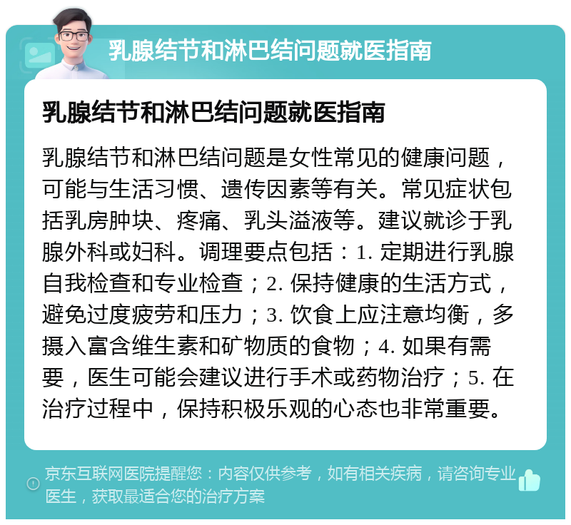 乳腺结节和淋巴结问题就医指南 乳腺结节和淋巴结问题就医指南 乳腺结节和淋巴结问题是女性常见的健康问题，可能与生活习惯、遗传因素等有关。常见症状包括乳房肿块、疼痛、乳头溢液等。建议就诊于乳腺外科或妇科。调理要点包括：1. 定期进行乳腺自我检查和专业检查；2. 保持健康的生活方式，避免过度疲劳和压力；3. 饮食上应注意均衡，多摄入富含维生素和矿物质的食物；4. 如果有需要，医生可能会建议进行手术或药物治疗；5. 在治疗过程中，保持积极乐观的心态也非常重要。