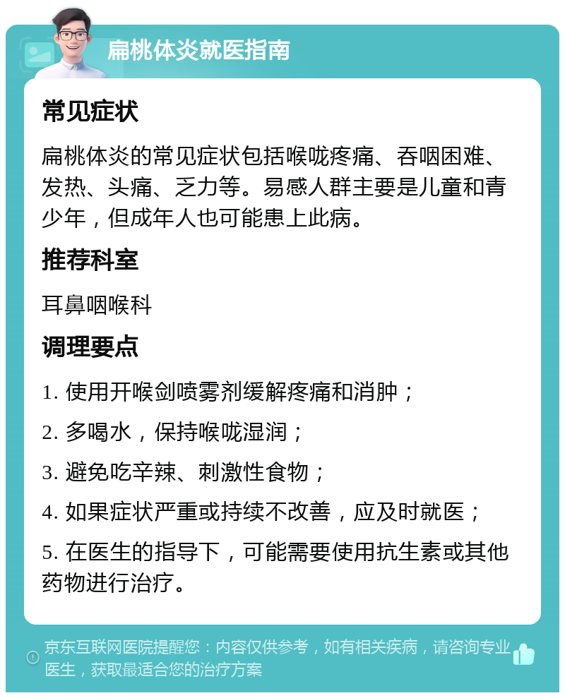 扁桃体炎就医指南 常见症状 扁桃体炎的常见症状包括喉咙疼痛、吞咽困难、发热、头痛、乏力等。易感人群主要是儿童和青少年，但成年人也可能患上此病。 推荐科室 耳鼻咽喉科 调理要点 1. 使用开喉剑喷雾剂缓解疼痛和消肿； 2. 多喝水，保持喉咙湿润； 3. 避免吃辛辣、刺激性食物； 4. 如果症状严重或持续不改善，应及时就医； 5. 在医生的指导下，可能需要使用抗生素或其他药物进行治疗。