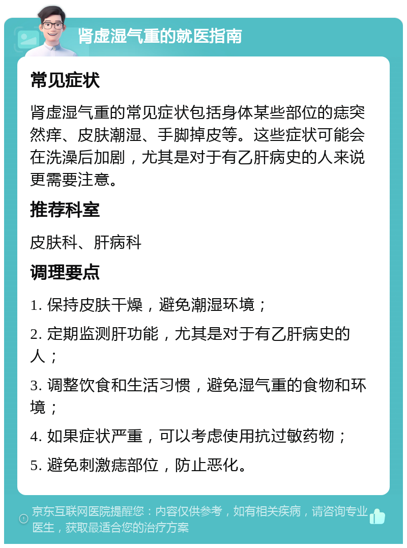 肾虚湿气重的就医指南 常见症状 肾虚湿气重的常见症状包括身体某些部位的痣突然痒、皮肤潮湿、手脚掉皮等。这些症状可能会在洗澡后加剧，尤其是对于有乙肝病史的人来说更需要注意。 推荐科室 皮肤科、肝病科 调理要点 1. 保持皮肤干燥，避免潮湿环境； 2. 定期监测肝功能，尤其是对于有乙肝病史的人； 3. 调整饮食和生活习惯，避免湿气重的食物和环境； 4. 如果症状严重，可以考虑使用抗过敏药物； 5. 避免刺激痣部位，防止恶化。