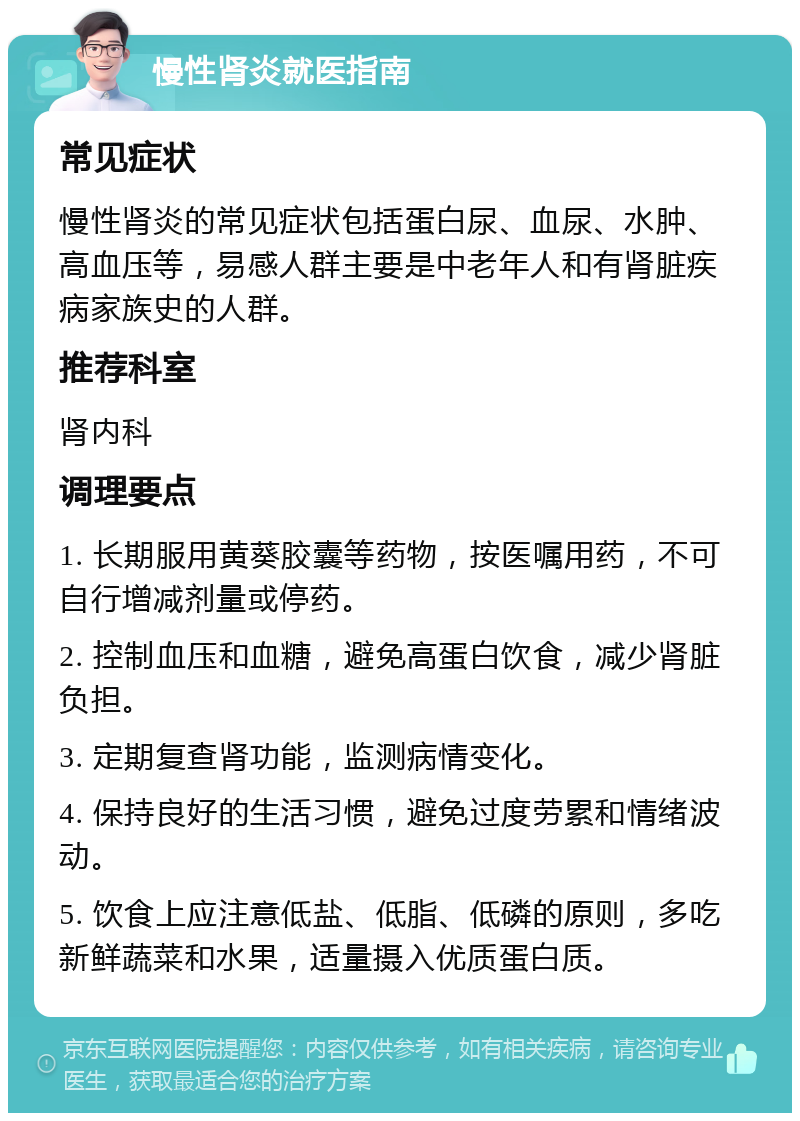 慢性肾炎就医指南 常见症状 慢性肾炎的常见症状包括蛋白尿、血尿、水肿、高血压等，易感人群主要是中老年人和有肾脏疾病家族史的人群。 推荐科室 肾内科 调理要点 1. 长期服用黄葵胶囊等药物，按医嘱用药，不可自行增减剂量或停药。 2. 控制血压和血糖，避免高蛋白饮食，减少肾脏负担。 3. 定期复查肾功能，监测病情变化。 4. 保持良好的生活习惯，避免过度劳累和情绪波动。 5. 饮食上应注意低盐、低脂、低磷的原则，多吃新鲜蔬菜和水果，适量摄入优质蛋白质。