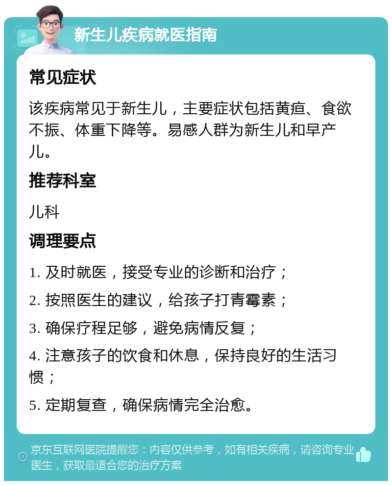 新生儿疾病就医指南 常见症状 该疾病常见于新生儿，主要症状包括黄疸、食欲不振、体重下降等。易感人群为新生儿和早产儿。 推荐科室 儿科 调理要点 1. 及时就医，接受专业的诊断和治疗； 2. 按照医生的建议，给孩子打青霉素； 3. 确保疗程足够，避免病情反复； 4. 注意孩子的饮食和休息，保持良好的生活习惯； 5. 定期复查，确保病情完全治愈。