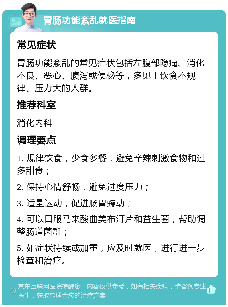 胃肠功能紊乱就医指南 常见症状 胃肠功能紊乱的常见症状包括左腹部隐痛、消化不良、恶心、腹泻或便秘等，多见于饮食不规律、压力大的人群。 推荐科室 消化内科 调理要点 1. 规律饮食，少食多餐，避免辛辣刺激食物和过多甜食； 2. 保持心情舒畅，避免过度压力； 3. 适量运动，促进肠胃蠕动； 4. 可以口服马来酸曲美布汀片和益生菌，帮助调整肠道菌群； 5. 如症状持续或加重，应及时就医，进行进一步检查和治疗。