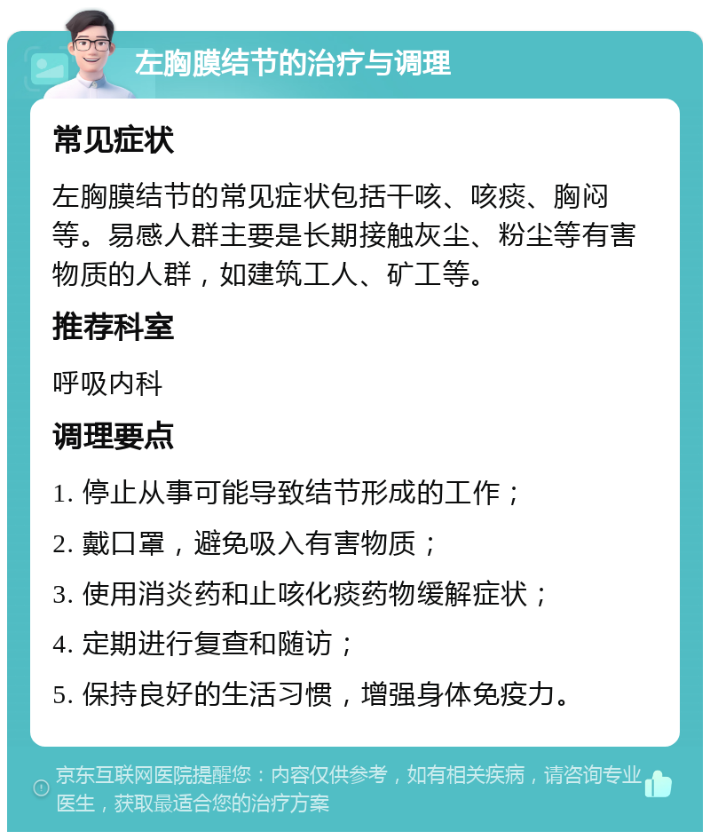 左胸膜结节的治疗与调理 常见症状 左胸膜结节的常见症状包括干咳、咳痰、胸闷等。易感人群主要是长期接触灰尘、粉尘等有害物质的人群，如建筑工人、矿工等。 推荐科室 呼吸内科 调理要点 1. 停止从事可能导致结节形成的工作； 2. 戴口罩，避免吸入有害物质； 3. 使用消炎药和止咳化痰药物缓解症状； 4. 定期进行复查和随访； 5. 保持良好的生活习惯，增强身体免疫力。