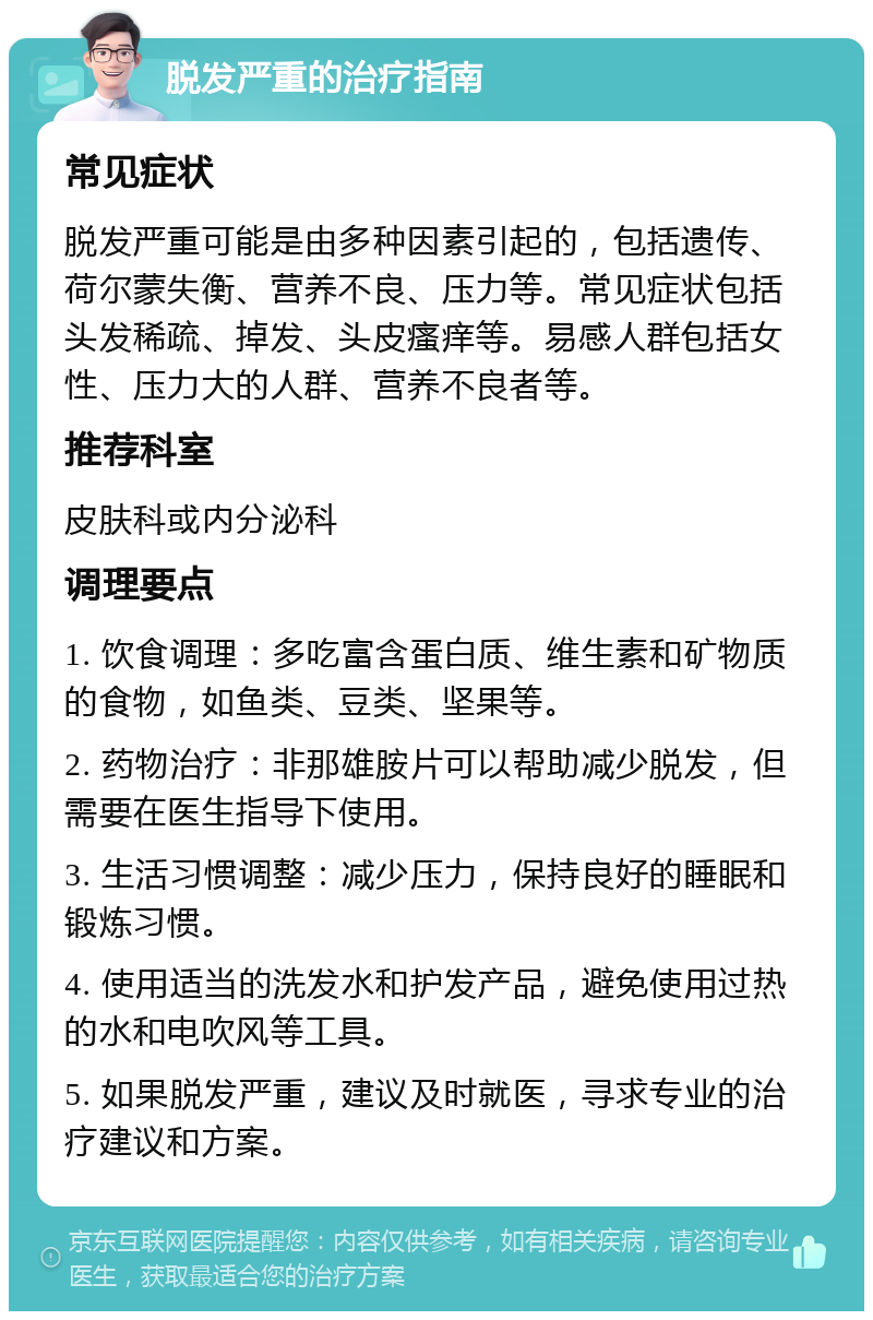 脱发严重的治疗指南 常见症状 脱发严重可能是由多种因素引起的，包括遗传、荷尔蒙失衡、营养不良、压力等。常见症状包括头发稀疏、掉发、头皮瘙痒等。易感人群包括女性、压力大的人群、营养不良者等。 推荐科室 皮肤科或内分泌科 调理要点 1. 饮食调理：多吃富含蛋白质、维生素和矿物质的食物，如鱼类、豆类、坚果等。 2. 药物治疗：非那雄胺片可以帮助减少脱发，但需要在医生指导下使用。 3. 生活习惯调整：减少压力，保持良好的睡眠和锻炼习惯。 4. 使用适当的洗发水和护发产品，避免使用过热的水和电吹风等工具。 5. 如果脱发严重，建议及时就医，寻求专业的治疗建议和方案。