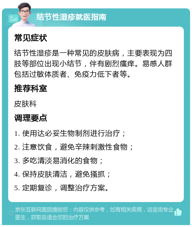 结节性湿疹就医指南 常见症状 结节性湿疹是一种常见的皮肤病，主要表现为四肢等部位出现小结节，伴有剧烈瘙痒。易感人群包括过敏体质者、免疫力低下者等。 推荐科室 皮肤科 调理要点 1. 使用达必妥生物制剂进行治疗； 2. 注意饮食，避免辛辣刺激性食物； 3. 多吃清淡易消化的食物； 4. 保持皮肤清洁，避免搔抓； 5. 定期复诊，调整治疗方案。