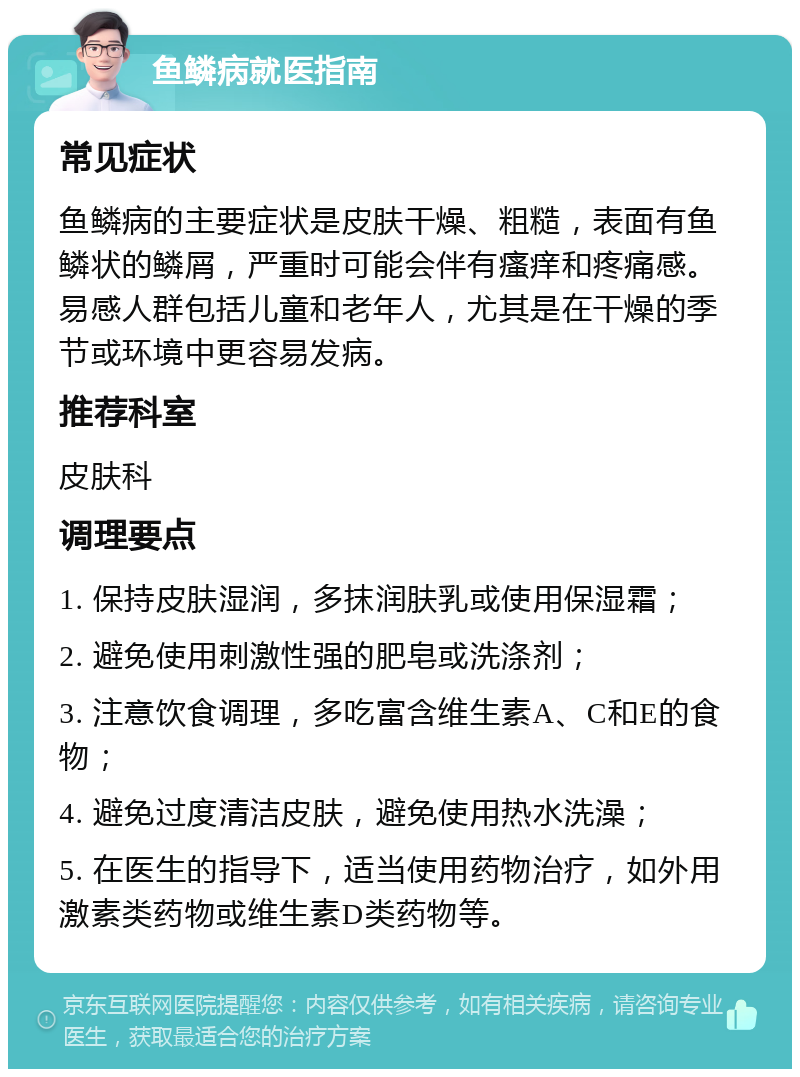 鱼鳞病就医指南 常见症状 鱼鳞病的主要症状是皮肤干燥、粗糙，表面有鱼鳞状的鳞屑，严重时可能会伴有瘙痒和疼痛感。易感人群包括儿童和老年人，尤其是在干燥的季节或环境中更容易发病。 推荐科室 皮肤科 调理要点 1. 保持皮肤湿润，多抹润肤乳或使用保湿霜； 2. 避免使用刺激性强的肥皂或洗涤剂； 3. 注意饮食调理，多吃富含维生素A、C和E的食物； 4. 避免过度清洁皮肤，避免使用热水洗澡； 5. 在医生的指导下，适当使用药物治疗，如外用激素类药物或维生素D类药物等。