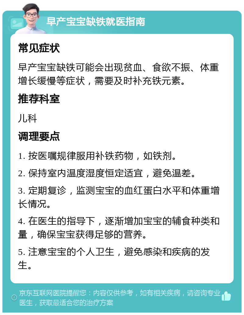 早产宝宝缺铁就医指南 常见症状 早产宝宝缺铁可能会出现贫血、食欲不振、体重增长缓慢等症状，需要及时补充铁元素。 推荐科室 儿科 调理要点 1. 按医嘱规律服用补铁药物，如铁剂。 2. 保持室内温度湿度恒定适宜，避免温差。 3. 定期复诊，监测宝宝的血红蛋白水平和体重增长情况。 4. 在医生的指导下，逐渐增加宝宝的辅食种类和量，确保宝宝获得足够的营养。 5. 注意宝宝的个人卫生，避免感染和疾病的发生。