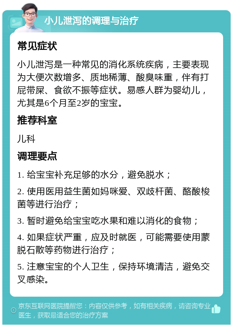 小儿泄泻的调理与治疗 常见症状 小儿泄泻是一种常见的消化系统疾病，主要表现为大便次数增多、质地稀薄、酸臭味重，伴有打屁带屎、食欲不振等症状。易感人群为婴幼儿，尤其是6个月至2岁的宝宝。 推荐科室 儿科 调理要点 1. 给宝宝补充足够的水分，避免脱水； 2. 使用医用益生菌如妈咪爱、双歧杆菌、酪酸梭菌等进行治疗； 3. 暂时避免给宝宝吃水果和难以消化的食物； 4. 如果症状严重，应及时就医，可能需要使用蒙脱石散等药物进行治疗； 5. 注意宝宝的个人卫生，保持环境清洁，避免交叉感染。