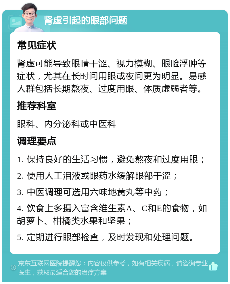 肾虚引起的眼部问题 常见症状 肾虚可能导致眼睛干涩、视力模糊、眼睑浮肿等症状，尤其在长时间用眼或夜间更为明显。易感人群包括长期熬夜、过度用眼、体质虚弱者等。 推荐科室 眼科、内分泌科或中医科 调理要点 1. 保持良好的生活习惯，避免熬夜和过度用眼； 2. 使用人工泪液或眼药水缓解眼部干涩； 3. 中医调理可选用六味地黄丸等中药； 4. 饮食上多摄入富含维生素A、C和E的食物，如胡萝卜、柑橘类水果和坚果； 5. 定期进行眼部检查，及时发现和处理问题。