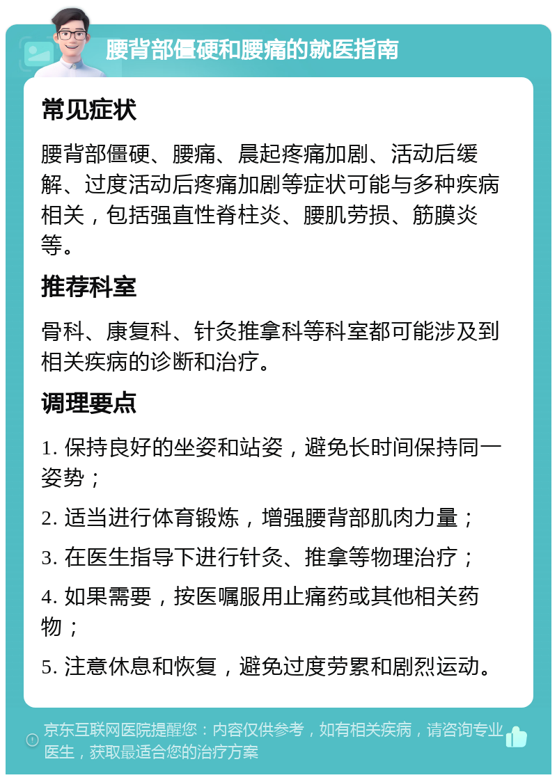 腰背部僵硬和腰痛的就医指南 常见症状 腰背部僵硬、腰痛、晨起疼痛加剧、活动后缓解、过度活动后疼痛加剧等症状可能与多种疾病相关，包括强直性脊柱炎、腰肌劳损、筋膜炎等。 推荐科室 骨科、康复科、针灸推拿科等科室都可能涉及到相关疾病的诊断和治疗。 调理要点 1. 保持良好的坐姿和站姿，避免长时间保持同一姿势； 2. 适当进行体育锻炼，增强腰背部肌肉力量； 3. 在医生指导下进行针灸、推拿等物理治疗； 4. 如果需要，按医嘱服用止痛药或其他相关药物； 5. 注意休息和恢复，避免过度劳累和剧烈运动。