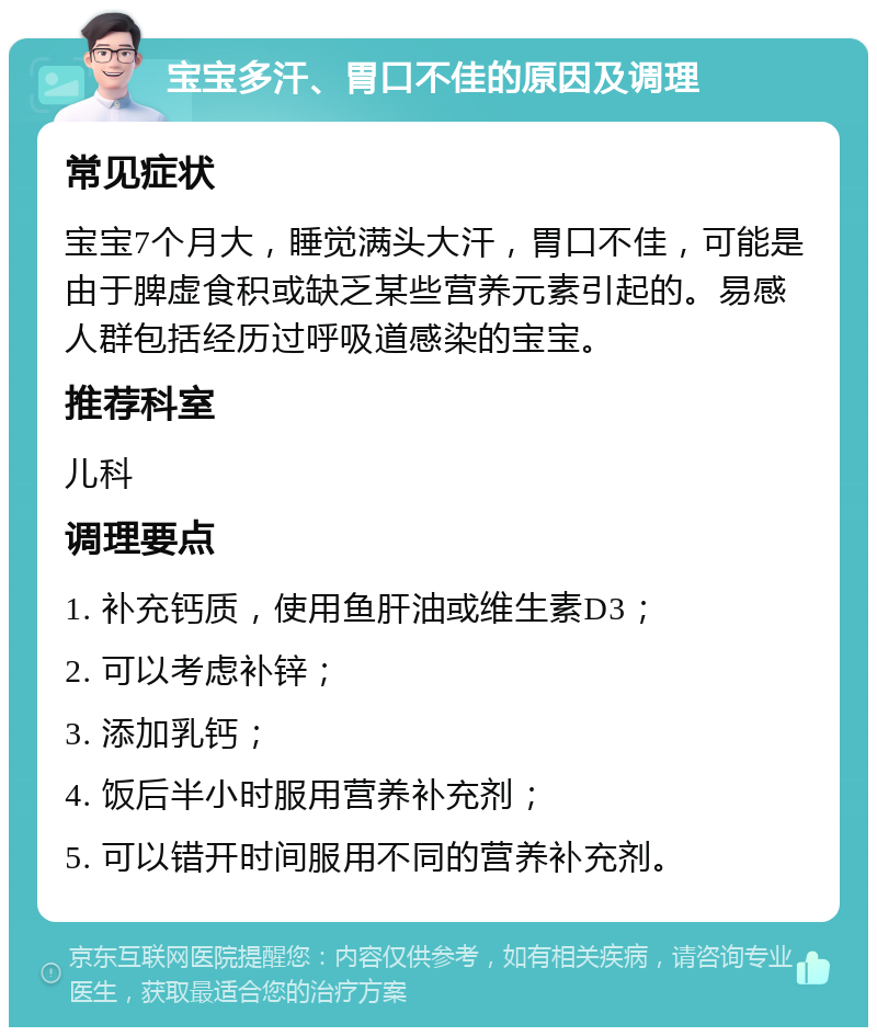 宝宝多汗、胃口不佳的原因及调理 常见症状 宝宝7个月大，睡觉满头大汗，胃口不佳，可能是由于脾虚食积或缺乏某些营养元素引起的。易感人群包括经历过呼吸道感染的宝宝。 推荐科室 儿科 调理要点 1. 补充钙质，使用鱼肝油或维生素D3； 2. 可以考虑补锌； 3. 添加乳钙； 4. 饭后半小时服用营养补充剂； 5. 可以错开时间服用不同的营养补充剂。