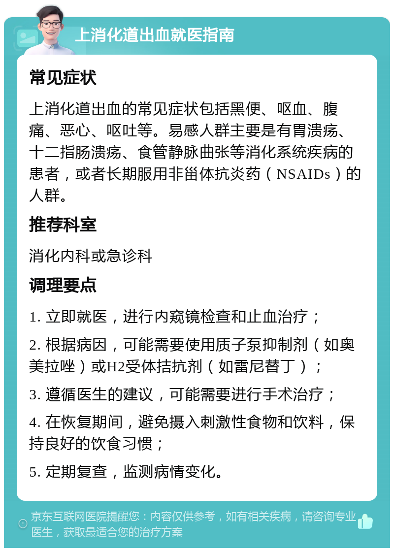 上消化道出血就医指南 常见症状 上消化道出血的常见症状包括黑便、呕血、腹痛、恶心、呕吐等。易感人群主要是有胃溃疡、十二指肠溃疡、食管静脉曲张等消化系统疾病的患者，或者长期服用非甾体抗炎药（NSAIDs）的人群。 推荐科室 消化内科或急诊科 调理要点 1. 立即就医，进行内窥镜检查和止血治疗； 2. 根据病因，可能需要使用质子泵抑制剂（如奥美拉唑）或H2受体拮抗剂（如雷尼替丁）； 3. 遵循医生的建议，可能需要进行手术治疗； 4. 在恢复期间，避免摄入刺激性食物和饮料，保持良好的饮食习惯； 5. 定期复查，监测病情变化。