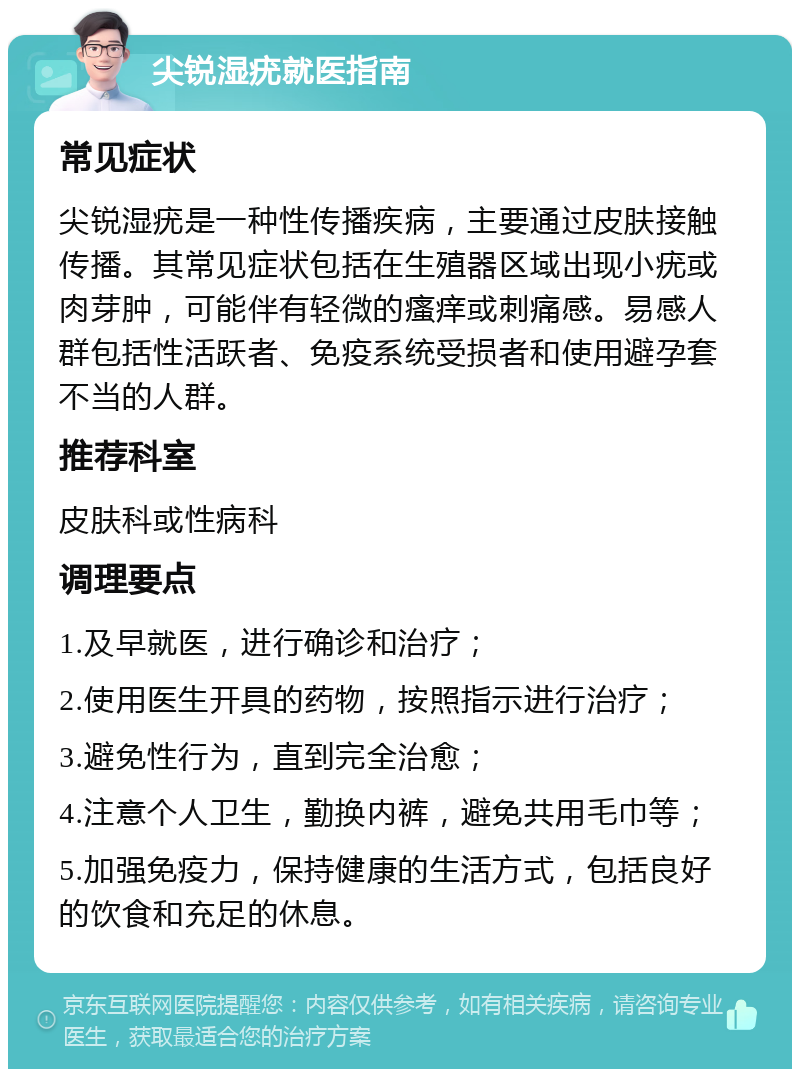 尖锐湿疣就医指南 常见症状 尖锐湿疣是一种性传播疾病，主要通过皮肤接触传播。其常见症状包括在生殖器区域出现小疣或肉芽肿，可能伴有轻微的瘙痒或刺痛感。易感人群包括性活跃者、免疫系统受损者和使用避孕套不当的人群。 推荐科室 皮肤科或性病科 调理要点 1.及早就医，进行确诊和治疗； 2.使用医生开具的药物，按照指示进行治疗； 3.避免性行为，直到完全治愈； 4.注意个人卫生，勤换内裤，避免共用毛巾等； 5.加强免疫力，保持健康的生活方式，包括良好的饮食和充足的休息。