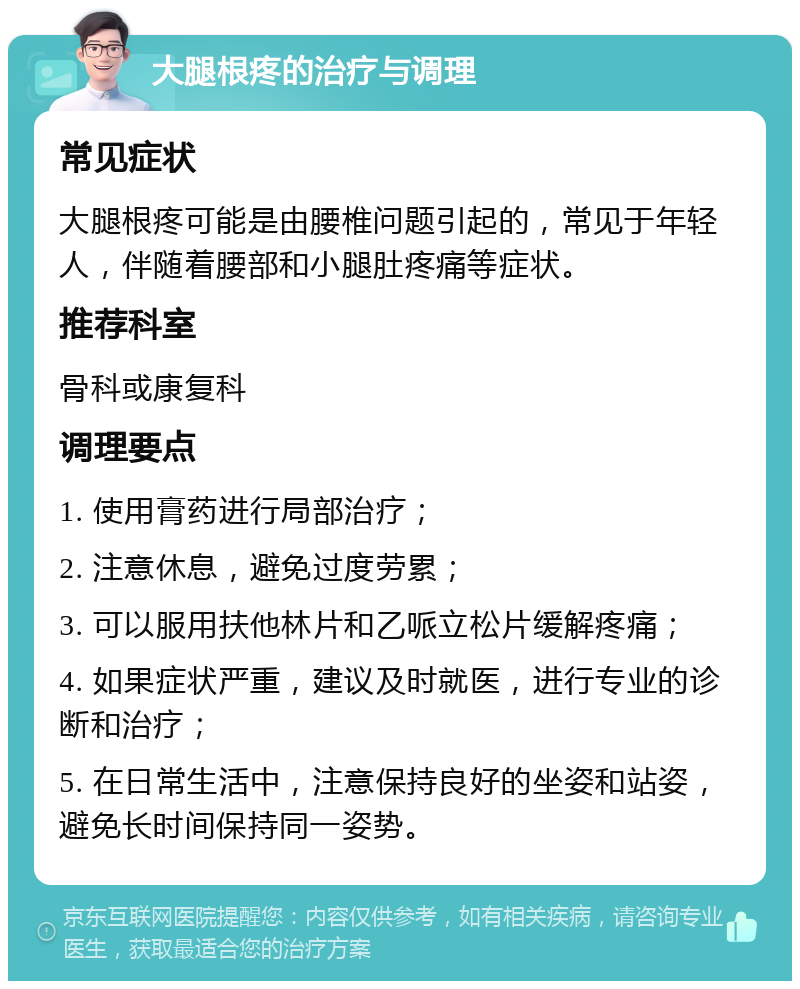 大腿根疼的治疗与调理 常见症状 大腿根疼可能是由腰椎问题引起的，常见于年轻人，伴随着腰部和小腿肚疼痛等症状。 推荐科室 骨科或康复科 调理要点 1. 使用膏药进行局部治疗； 2. 注意休息，避免过度劳累； 3. 可以服用扶他林片和乙哌立松片缓解疼痛； 4. 如果症状严重，建议及时就医，进行专业的诊断和治疗； 5. 在日常生活中，注意保持良好的坐姿和站姿，避免长时间保持同一姿势。