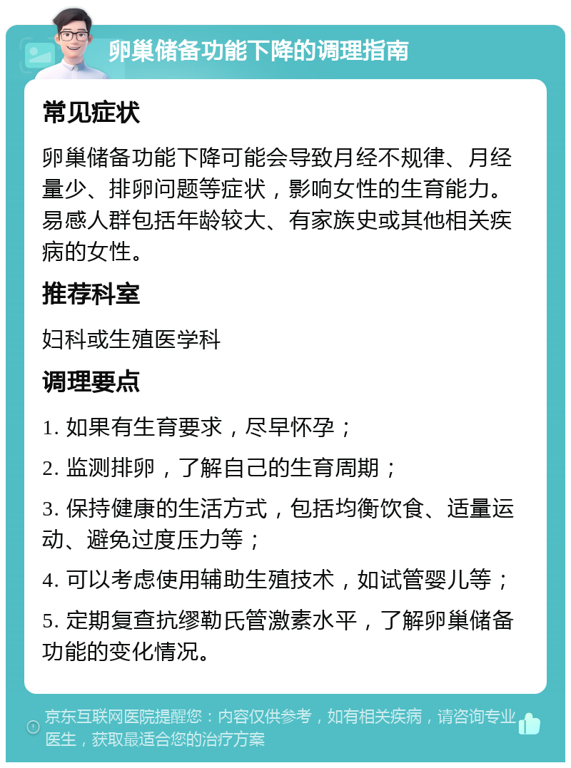 卵巢储备功能下降的调理指南 常见症状 卵巢储备功能下降可能会导致月经不规律、月经量少、排卵问题等症状，影响女性的生育能力。易感人群包括年龄较大、有家族史或其他相关疾病的女性。 推荐科室 妇科或生殖医学科 调理要点 1. 如果有生育要求，尽早怀孕； 2. 监测排卵，了解自己的生育周期； 3. 保持健康的生活方式，包括均衡饮食、适量运动、避免过度压力等； 4. 可以考虑使用辅助生殖技术，如试管婴儿等； 5. 定期复查抗缪勒氏管激素水平，了解卵巢储备功能的变化情况。