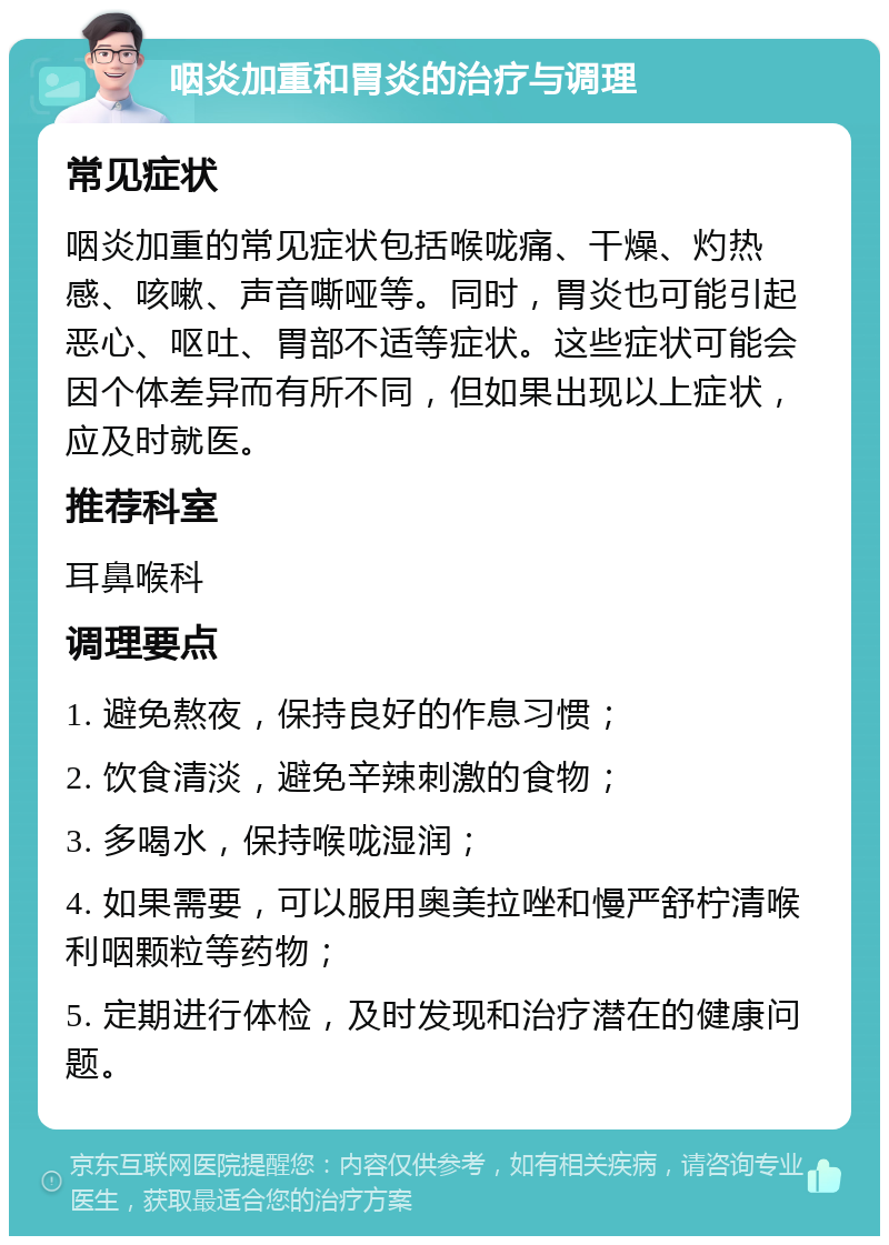 咽炎加重和胃炎的治疗与调理 常见症状 咽炎加重的常见症状包括喉咙痛、干燥、灼热感、咳嗽、声音嘶哑等。同时，胃炎也可能引起恶心、呕吐、胃部不适等症状。这些症状可能会因个体差异而有所不同，但如果出现以上症状，应及时就医。 推荐科室 耳鼻喉科 调理要点 1. 避免熬夜，保持良好的作息习惯； 2. 饮食清淡，避免辛辣刺激的食物； 3. 多喝水，保持喉咙湿润； 4. 如果需要，可以服用奥美拉唑和慢严舒柠清喉利咽颗粒等药物； 5. 定期进行体检，及时发现和治疗潜在的健康问题。