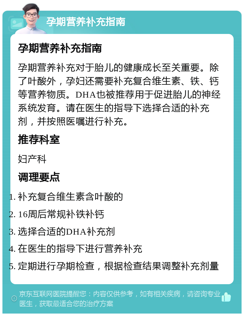 孕期营养补充指南 孕期营养补充指南 孕期营养补充对于胎儿的健康成长至关重要。除了叶酸外，孕妇还需要补充复合维生素、铁、钙等营养物质。DHA也被推荐用于促进胎儿的神经系统发育。请在医生的指导下选择合适的补充剂，并按照医嘱进行补充。 推荐科室 妇产科 调理要点 补充复合维生素含叶酸的 16周后常规补铁补钙 选择合适的DHA补充剂 在医生的指导下进行营养补充 定期进行孕期检查，根据检查结果调整补充剂量