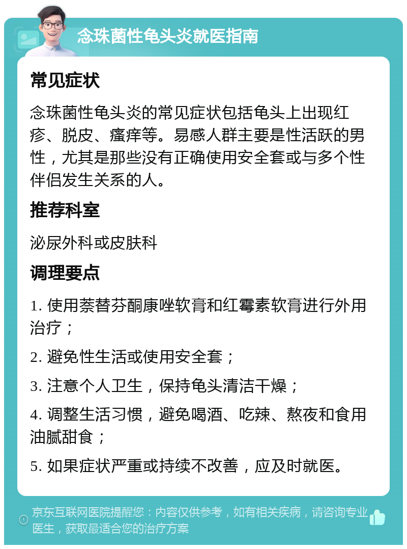 念珠菌性龟头炎就医指南 常见症状 念珠菌性龟头炎的常见症状包括龟头上出现红疹、脱皮、瘙痒等。易感人群主要是性活跃的男性，尤其是那些没有正确使用安全套或与多个性伴侣发生关系的人。 推荐科室 泌尿外科或皮肤科 调理要点 1. 使用萘替芬酮康唑软膏和红霉素软膏进行外用治疗； 2. 避免性生活或使用安全套； 3. 注意个人卫生，保持龟头清洁干燥； 4. 调整生活习惯，避免喝酒、吃辣、熬夜和食用油腻甜食； 5. 如果症状严重或持续不改善，应及时就医。