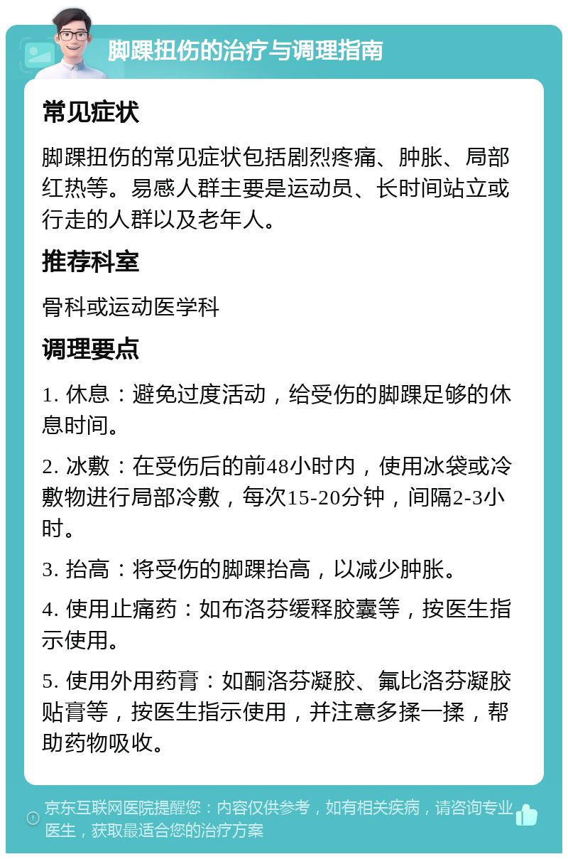 脚踝扭伤的治疗与调理指南 常见症状 脚踝扭伤的常见症状包括剧烈疼痛、肿胀、局部红热等。易感人群主要是运动员、长时间站立或行走的人群以及老年人。 推荐科室 骨科或运动医学科 调理要点 1. 休息：避免过度活动，给受伤的脚踝足够的休息时间。 2. 冰敷：在受伤后的前48小时内，使用冰袋或冷敷物进行局部冷敷，每次15-20分钟，间隔2-3小时。 3. 抬高：将受伤的脚踝抬高，以减少肿胀。 4. 使用止痛药：如布洛芬缓释胶囊等，按医生指示使用。 5. 使用外用药膏：如酮洛芬凝胶、氟比洛芬凝胶贴膏等，按医生指示使用，并注意多揉一揉，帮助药物吸收。