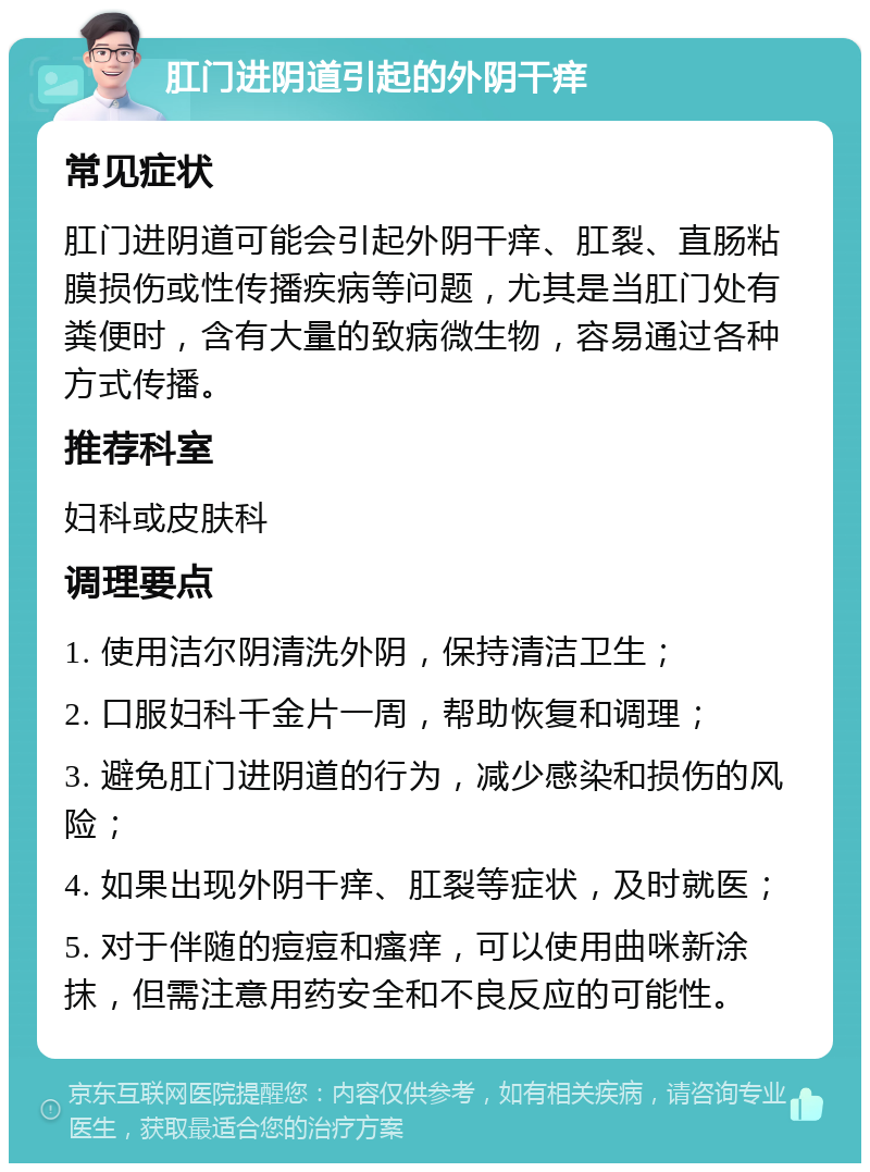 肛门进阴道引起的外阴干痒 常见症状 肛门进阴道可能会引起外阴干痒、肛裂、直肠粘膜损伤或性传播疾病等问题，尤其是当肛门处有粪便时，含有大量的致病微生物，容易通过各种方式传播。 推荐科室 妇科或皮肤科 调理要点 1. 使用洁尔阴清洗外阴，保持清洁卫生； 2. 口服妇科千金片一周，帮助恢复和调理； 3. 避免肛门进阴道的行为，减少感染和损伤的风险； 4. 如果出现外阴干痒、肛裂等症状，及时就医； 5. 对于伴随的痘痘和瘙痒，可以使用曲咪新涂抹，但需注意用药安全和不良反应的可能性。