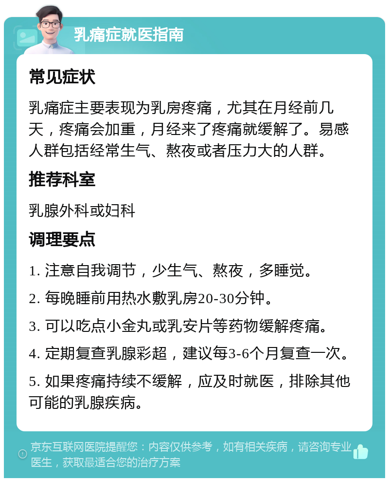 乳痛症就医指南 常见症状 乳痛症主要表现为乳房疼痛，尤其在月经前几天，疼痛会加重，月经来了疼痛就缓解了。易感人群包括经常生气、熬夜或者压力大的人群。 推荐科室 乳腺外科或妇科 调理要点 1. 注意自我调节，少生气、熬夜，多睡觉。 2. 每晚睡前用热水敷乳房20-30分钟。 3. 可以吃点小金丸或乳安片等药物缓解疼痛。 4. 定期复查乳腺彩超，建议每3-6个月复查一次。 5. 如果疼痛持续不缓解，应及时就医，排除其他可能的乳腺疾病。