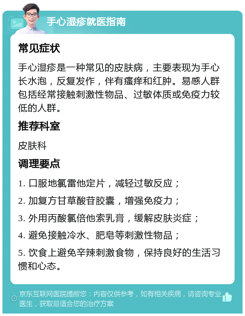 手心湿疹就医指南 常见症状 手心湿疹是一种常见的皮肤病，主要表现为手心长水泡，反复发作，伴有瘙痒和红肿。易感人群包括经常接触刺激性物品、过敏体质或免疫力较低的人群。 推荐科室 皮肤科 调理要点 1. 口服地氯雷他定片，减轻过敏反应； 2. 加复方甘草酸苷胶囊，增强免疫力； 3. 外用丙酸氯倍他索乳膏，缓解皮肤炎症； 4. 避免接触冷水、肥皂等刺激性物品； 5. 饮食上避免辛辣刺激食物，保持良好的生活习惯和心态。