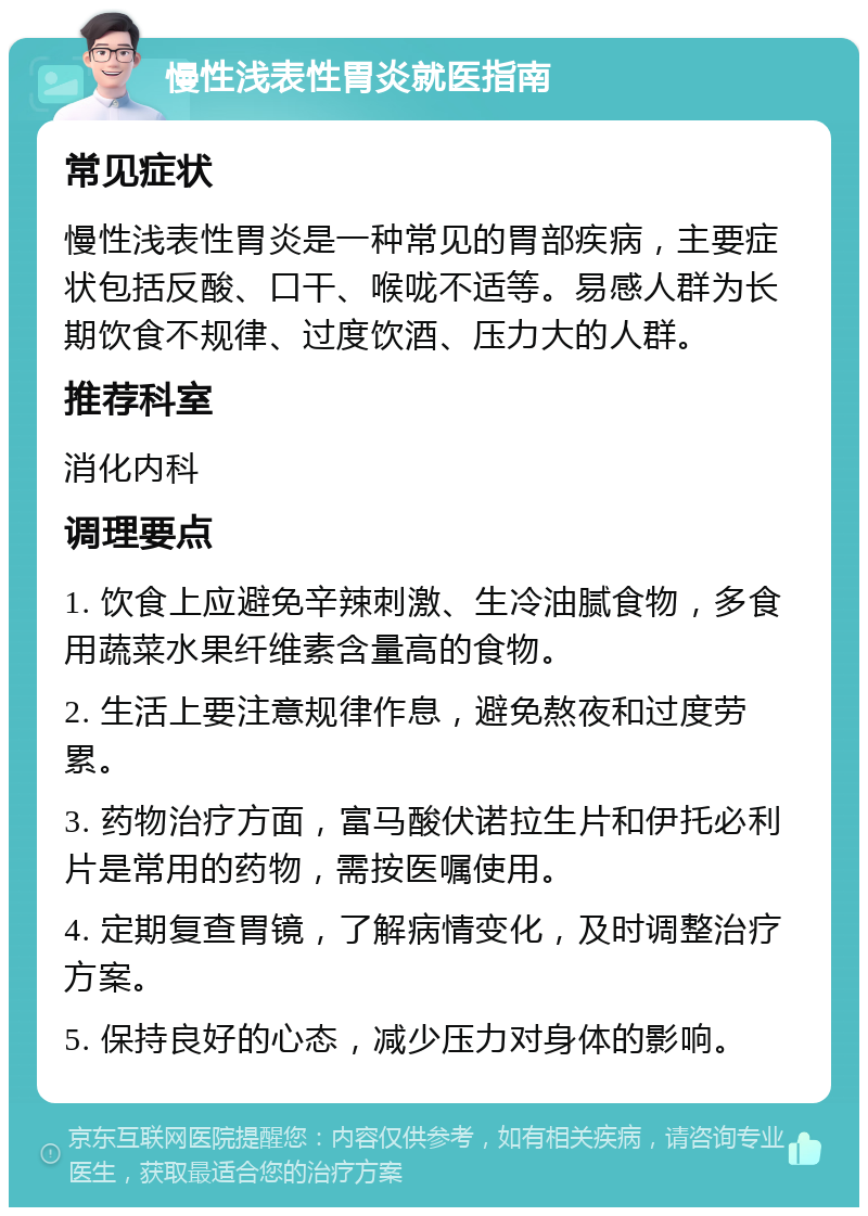 慢性浅表性胃炎就医指南 常见症状 慢性浅表性胃炎是一种常见的胃部疾病，主要症状包括反酸、口干、喉咙不适等。易感人群为长期饮食不规律、过度饮酒、压力大的人群。 推荐科室 消化内科 调理要点 1. 饮食上应避免辛辣刺激、生冷油腻食物，多食用蔬菜水果纤维素含量高的食物。 2. 生活上要注意规律作息，避免熬夜和过度劳累。 3. 药物治疗方面，富马酸伏诺拉生片和伊托必利片是常用的药物，需按医嘱使用。 4. 定期复查胃镜，了解病情变化，及时调整治疗方案。 5. 保持良好的心态，减少压力对身体的影响。