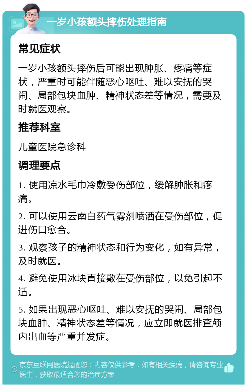 一岁小孩额头摔伤处理指南 常见症状 一岁小孩额头摔伤后可能出现肿胀、疼痛等症状，严重时可能伴随恶心呕吐、难以安抚的哭闹、局部包块血肿、精神状态差等情况，需要及时就医观察。 推荐科室 儿童医院急诊科 调理要点 1. 使用凉水毛巾冷敷受伤部位，缓解肿胀和疼痛。 2. 可以使用云南白药气雾剂喷洒在受伤部位，促进伤口愈合。 3. 观察孩子的精神状态和行为变化，如有异常，及时就医。 4. 避免使用冰块直接敷在受伤部位，以免引起不适。 5. 如果出现恶心呕吐、难以安抚的哭闹、局部包块血肿、精神状态差等情况，应立即就医排查颅内出血等严重并发症。