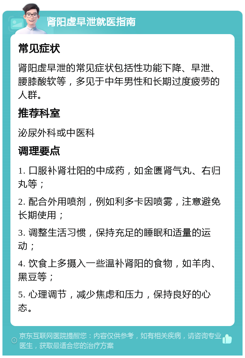 肾阳虚早泄就医指南 常见症状 肾阳虚早泄的常见症状包括性功能下降、早泄、腰膝酸软等，多见于中年男性和长期过度疲劳的人群。 推荐科室 泌尿外科或中医科 调理要点 1. 口服补肾壮阳的中成药，如金匮肾气丸、右归丸等； 2. 配合外用喷剂，例如利多卡因喷雾，注意避免长期使用； 3. 调整生活习惯，保持充足的睡眠和适量的运动； 4. 饮食上多摄入一些温补肾阳的食物，如羊肉、黑豆等； 5. 心理调节，减少焦虑和压力，保持良好的心态。