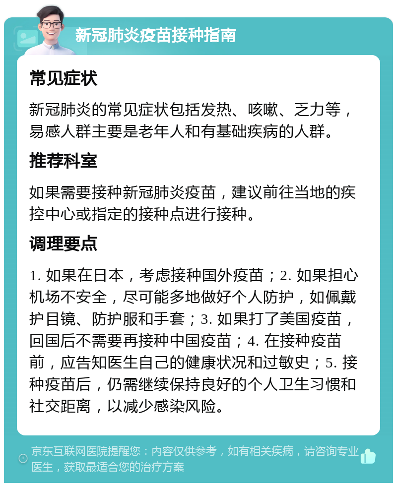 新冠肺炎疫苗接种指南 常见症状 新冠肺炎的常见症状包括发热、咳嗽、乏力等，易感人群主要是老年人和有基础疾病的人群。 推荐科室 如果需要接种新冠肺炎疫苗，建议前往当地的疾控中心或指定的接种点进行接种。 调理要点 1. 如果在日本，考虑接种国外疫苗；2. 如果担心机场不安全，尽可能多地做好个人防护，如佩戴护目镜、防护服和手套；3. 如果打了美国疫苗，回国后不需要再接种中国疫苗；4. 在接种疫苗前，应告知医生自己的健康状况和过敏史；5. 接种疫苗后，仍需继续保持良好的个人卫生习惯和社交距离，以减少感染风险。