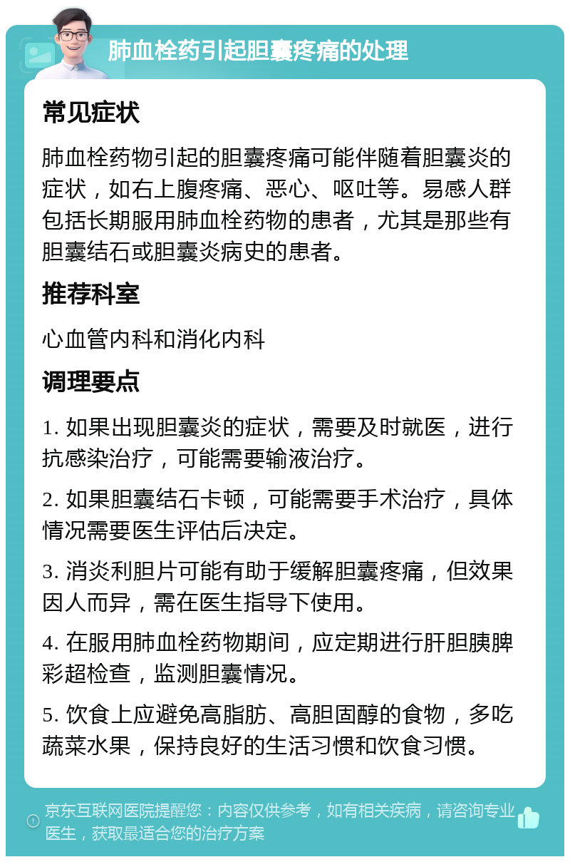 肺血栓药引起胆囊疼痛的处理 常见症状 肺血栓药物引起的胆囊疼痛可能伴随着胆囊炎的症状，如右上腹疼痛、恶心、呕吐等。易感人群包括长期服用肺血栓药物的患者，尤其是那些有胆囊结石或胆囊炎病史的患者。 推荐科室 心血管内科和消化内科 调理要点 1. 如果出现胆囊炎的症状，需要及时就医，进行抗感染治疗，可能需要输液治疗。 2. 如果胆囊结石卡顿，可能需要手术治疗，具体情况需要医生评估后决定。 3. 消炎利胆片可能有助于缓解胆囊疼痛，但效果因人而异，需在医生指导下使用。 4. 在服用肺血栓药物期间，应定期进行肝胆胰脾彩超检查，监测胆囊情况。 5. 饮食上应避免高脂肪、高胆固醇的食物，多吃蔬菜水果，保持良好的生活习惯和饮食习惯。