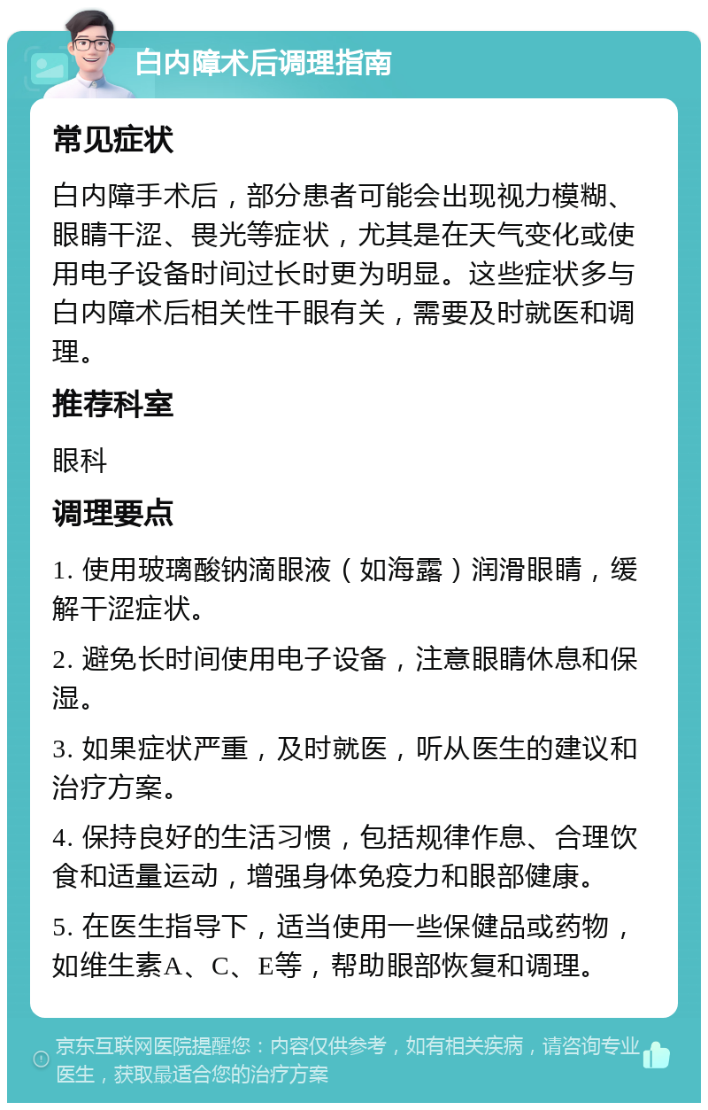 白内障术后调理指南 常见症状 白内障手术后，部分患者可能会出现视力模糊、眼睛干涩、畏光等症状，尤其是在天气变化或使用电子设备时间过长时更为明显。这些症状多与白内障术后相关性干眼有关，需要及时就医和调理。 推荐科室 眼科 调理要点 1. 使用玻璃酸钠滴眼液（如海露）润滑眼睛，缓解干涩症状。 2. 避免长时间使用电子设备，注意眼睛休息和保湿。 3. 如果症状严重，及时就医，听从医生的建议和治疗方案。 4. 保持良好的生活习惯，包括规律作息、合理饮食和适量运动，增强身体免疫力和眼部健康。 5. 在医生指导下，适当使用一些保健品或药物，如维生素A、C、E等，帮助眼部恢复和调理。