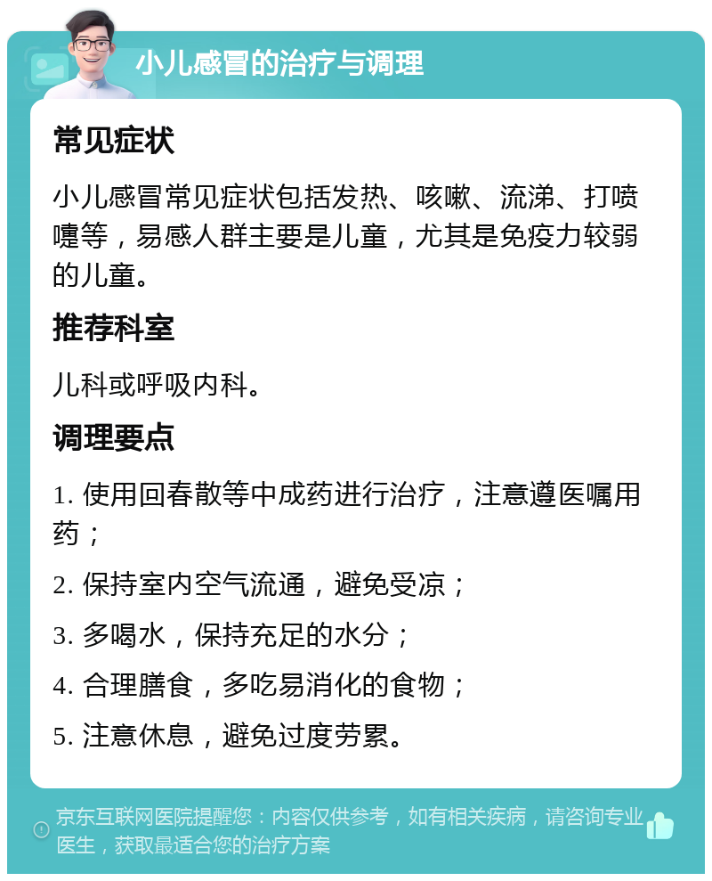 小儿感冒的治疗与调理 常见症状 小儿感冒常见症状包括发热、咳嗽、流涕、打喷嚏等，易感人群主要是儿童，尤其是免疫力较弱的儿童。 推荐科室 儿科或呼吸内科。 调理要点 1. 使用回春散等中成药进行治疗，注意遵医嘱用药； 2. 保持室内空气流通，避免受凉； 3. 多喝水，保持充足的水分； 4. 合理膳食，多吃易消化的食物； 5. 注意休息，避免过度劳累。