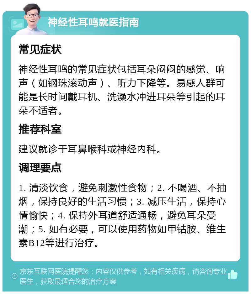 神经性耳鸣就医指南 常见症状 神经性耳鸣的常见症状包括耳朵闷闷的感觉、响声（如钢珠滚动声）、听力下降等。易感人群可能是长时间戴耳机、洗澡水冲进耳朵等引起的耳朵不适者。 推荐科室 建议就诊于耳鼻喉科或神经内科。 调理要点 1. 清淡饮食，避免刺激性食物；2. 不喝酒、不抽烟，保持良好的生活习惯；3. 减压生活，保持心情愉快；4. 保持外耳道舒适通畅，避免耳朵受潮；5. 如有必要，可以使用药物如甲钴胺、维生素B12等进行治疗。