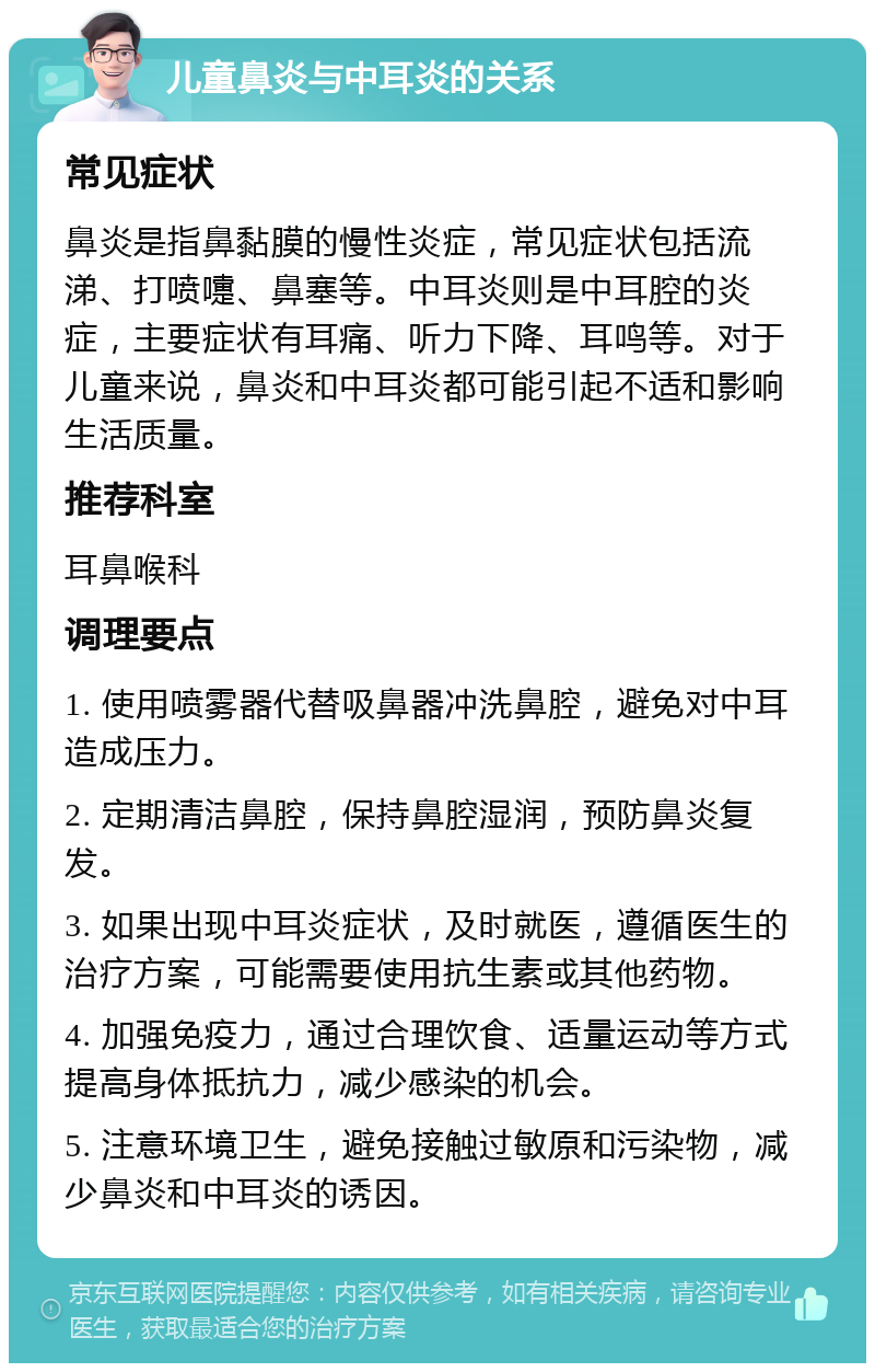 儿童鼻炎与中耳炎的关系 常见症状 鼻炎是指鼻黏膜的慢性炎症，常见症状包括流涕、打喷嚏、鼻塞等。中耳炎则是中耳腔的炎症，主要症状有耳痛、听力下降、耳鸣等。对于儿童来说，鼻炎和中耳炎都可能引起不适和影响生活质量。 推荐科室 耳鼻喉科 调理要点 1. 使用喷雾器代替吸鼻器冲洗鼻腔，避免对中耳造成压力。 2. 定期清洁鼻腔，保持鼻腔湿润，预防鼻炎复发。 3. 如果出现中耳炎症状，及时就医，遵循医生的治疗方案，可能需要使用抗生素或其他药物。 4. 加强免疫力，通过合理饮食、适量运动等方式提高身体抵抗力，减少感染的机会。 5. 注意环境卫生，避免接触过敏原和污染物，减少鼻炎和中耳炎的诱因。