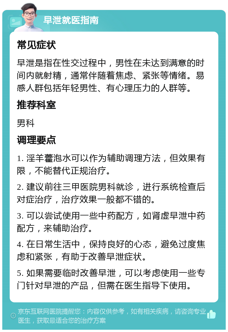 早泄就医指南 常见症状 早泄是指在性交过程中，男性在未达到满意的时间内就射精，通常伴随着焦虑、紧张等情绪。易感人群包括年轻男性、有心理压力的人群等。 推荐科室 男科 调理要点 1. 淫羊藿泡水可以作为辅助调理方法，但效果有限，不能替代正规治疗。 2. 建议前往三甲医院男科就诊，进行系统检查后对症治疗，治疗效果一般都不错的。 3. 可以尝试使用一些中药配方，如肾虚早泄中药配方，来辅助治疗。 4. 在日常生活中，保持良好的心态，避免过度焦虑和紧张，有助于改善早泄症状。 5. 如果需要临时改善早泄，可以考虑使用一些专门针对早泄的产品，但需在医生指导下使用。