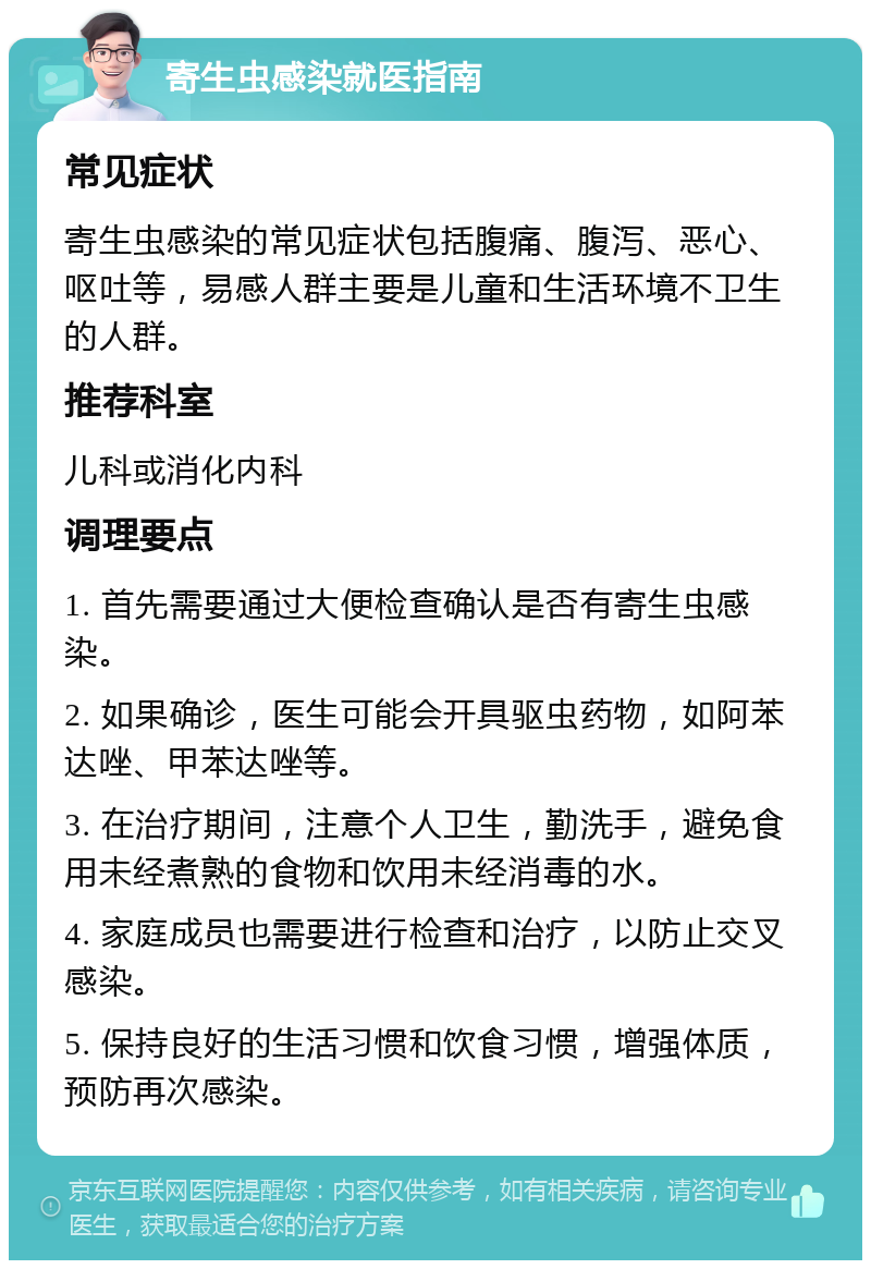 寄生虫感染就医指南 常见症状 寄生虫感染的常见症状包括腹痛、腹泻、恶心、呕吐等，易感人群主要是儿童和生活环境不卫生的人群。 推荐科室 儿科或消化内科 调理要点 1. 首先需要通过大便检查确认是否有寄生虫感染。 2. 如果确诊，医生可能会开具驱虫药物，如阿苯达唑、甲苯达唑等。 3. 在治疗期间，注意个人卫生，勤洗手，避免食用未经煮熟的食物和饮用未经消毒的水。 4. 家庭成员也需要进行检查和治疗，以防止交叉感染。 5. 保持良好的生活习惯和饮食习惯，增强体质，预防再次感染。