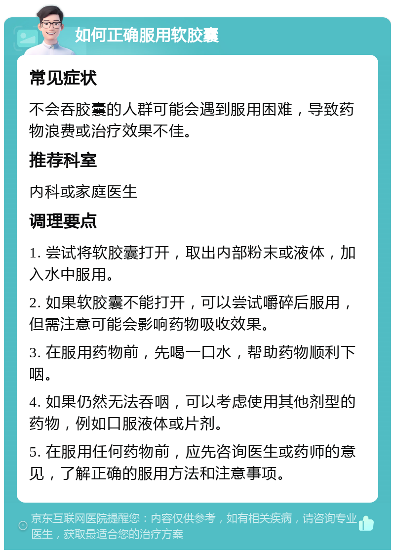 如何正确服用软胶囊 常见症状 不会吞胶囊的人群可能会遇到服用困难，导致药物浪费或治疗效果不佳。 推荐科室 内科或家庭医生 调理要点 1. 尝试将软胶囊打开，取出内部粉末或液体，加入水中服用。 2. 如果软胶囊不能打开，可以尝试嚼碎后服用，但需注意可能会影响药物吸收效果。 3. 在服用药物前，先喝一口水，帮助药物顺利下咽。 4. 如果仍然无法吞咽，可以考虑使用其他剂型的药物，例如口服液体或片剂。 5. 在服用任何药物前，应先咨询医生或药师的意见，了解正确的服用方法和注意事项。