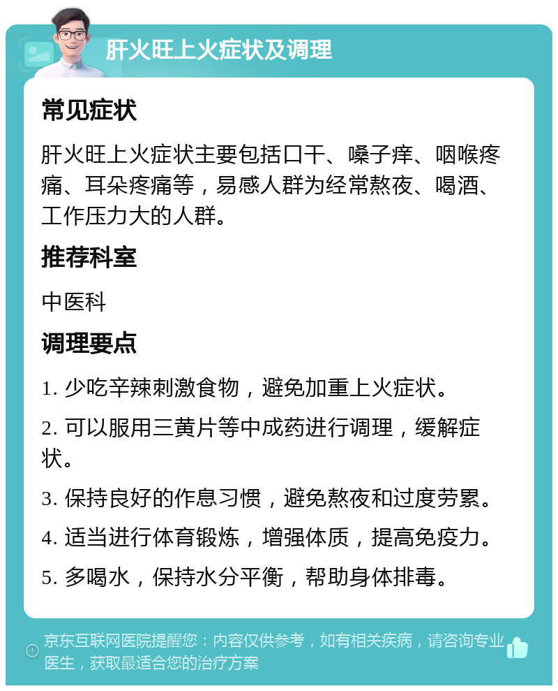 肝火旺上火症状及调理 常见症状 肝火旺上火症状主要包括口干、嗓子痒、咽喉疼痛、耳朵疼痛等，易感人群为经常熬夜、喝酒、工作压力大的人群。 推荐科室 中医科 调理要点 1. 少吃辛辣刺激食物，避免加重上火症状。 2. 可以服用三黄片等中成药进行调理，缓解症状。 3. 保持良好的作息习惯，避免熬夜和过度劳累。 4. 适当进行体育锻炼，增强体质，提高免疫力。 5. 多喝水，保持水分平衡，帮助身体排毒。