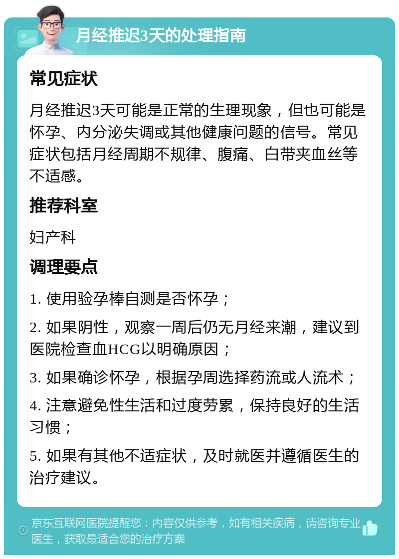 月经推迟3天的处理指南 常见症状 月经推迟3天可能是正常的生理现象，但也可能是怀孕、内分泌失调或其他健康问题的信号。常见症状包括月经周期不规律、腹痛、白带夹血丝等不适感。 推荐科室 妇产科 调理要点 1. 使用验孕棒自测是否怀孕； 2. 如果阴性，观察一周后仍无月经来潮，建议到医院检查血HCG以明确原因； 3. 如果确诊怀孕，根据孕周选择药流或人流术； 4. 注意避免性生活和过度劳累，保持良好的生活习惯； 5. 如果有其他不适症状，及时就医并遵循医生的治疗建议。