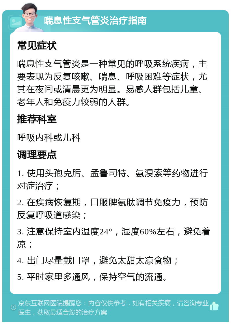 喘息性支气管炎治疗指南 常见症状 喘息性支气管炎是一种常见的呼吸系统疾病，主要表现为反复咳嗽、喘息、呼吸困难等症状，尤其在夜间或清晨更为明显。易感人群包括儿童、老年人和免疫力较弱的人群。 推荐科室 呼吸内科或儿科 调理要点 1. 使用头孢克肟、孟鲁司特、氨溴索等药物进行对症治疗； 2. 在疾病恢复期，口服脾氨肽调节免疫力，预防反复呼吸道感染； 3. 注意保持室内温度24°，湿度60%左右，避免着凉； 4. 出门尽量戴口罩，避免太甜太凉食物； 5. 平时家里多通风，保持空气的流通。