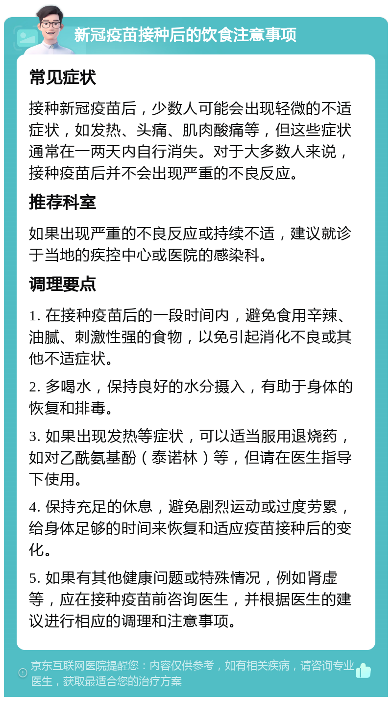 新冠疫苗接种后的饮食注意事项 常见症状 接种新冠疫苗后，少数人可能会出现轻微的不适症状，如发热、头痛、肌肉酸痛等，但这些症状通常在一两天内自行消失。对于大多数人来说，接种疫苗后并不会出现严重的不良反应。 推荐科室 如果出现严重的不良反应或持续不适，建议就诊于当地的疾控中心或医院的感染科。 调理要点 1. 在接种疫苗后的一段时间内，避免食用辛辣、油腻、刺激性强的食物，以免引起消化不良或其他不适症状。 2. 多喝水，保持良好的水分摄入，有助于身体的恢复和排毒。 3. 如果出现发热等症状，可以适当服用退烧药，如对乙酰氨基酚（泰诺林）等，但请在医生指导下使用。 4. 保持充足的休息，避免剧烈运动或过度劳累，给身体足够的时间来恢复和适应疫苗接种后的变化。 5. 如果有其他健康问题或特殊情况，例如肾虚等，应在接种疫苗前咨询医生，并根据医生的建议进行相应的调理和注意事项。