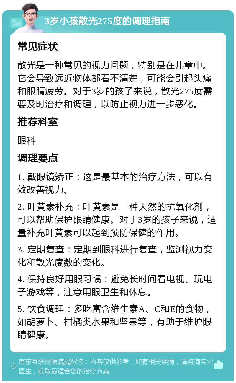 3岁小孩散光275度的调理指南 常见症状 散光是一种常见的视力问题，特别是在儿童中。它会导致远近物体都看不清楚，可能会引起头痛和眼睛疲劳。对于3岁的孩子来说，散光275度需要及时治疗和调理，以防止视力进一步恶化。 推荐科室 眼科 调理要点 1. 戴眼镜矫正：这是最基本的治疗方法，可以有效改善视力。 2. 叶黄素补充：叶黄素是一种天然的抗氧化剂，可以帮助保护眼睛健康。对于3岁的孩子来说，适量补充叶黄素可以起到预防保健的作用。 3. 定期复查：定期到眼科进行复查，监测视力变化和散光度数的变化。 4. 保持良好用眼习惯：避免长时间看电视、玩电子游戏等，注意用眼卫生和休息。 5. 饮食调理：多吃富含维生素A、C和E的食物，如胡萝卜、柑橘类水果和坚果等，有助于维护眼睛健康。