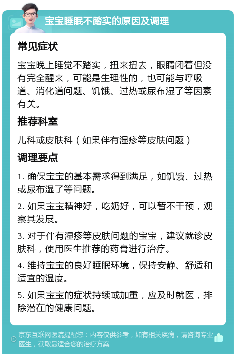 宝宝睡眠不踏实的原因及调理 常见症状 宝宝晚上睡觉不踏实，扭来扭去，眼睛闭着但没有完全醒来，可能是生理性的，也可能与呼吸道、消化道问题、饥饿、过热或尿布湿了等因素有关。 推荐科室 儿科或皮肤科（如果伴有湿疹等皮肤问题） 调理要点 1. 确保宝宝的基本需求得到满足，如饥饿、过热或尿布湿了等问题。 2. 如果宝宝精神好，吃奶好，可以暂不干预，观察其发展。 3. 对于伴有湿疹等皮肤问题的宝宝，建议就诊皮肤科，使用医生推荐的药膏进行治疗。 4. 维持宝宝的良好睡眠环境，保持安静、舒适和适宜的温度。 5. 如果宝宝的症状持续或加重，应及时就医，排除潜在的健康问题。